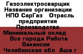 Газоэлектросварщик › Название организации ­ НПО СарГаз › Отрасль предприятия ­ Производство › Минимальный оклад ­ 1 - Все города Работа » Вакансии   . Челябинская обл.,Аша г.